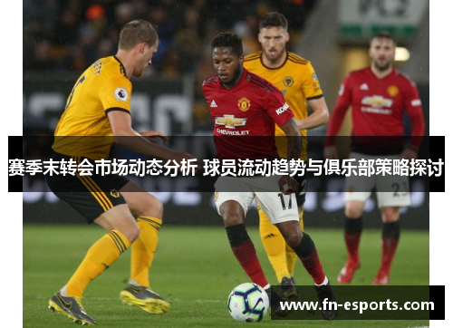 赛季末转会市场动态分析 球员流动趋势与俱乐部策略探讨
