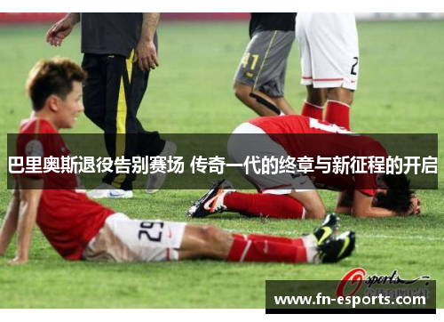 巴里奥斯退役告别赛场 传奇一代的终章与新征程的开启
