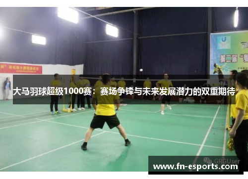 大马羽球超级1000赛：赛场争锋与未来发展潜力的双重期待