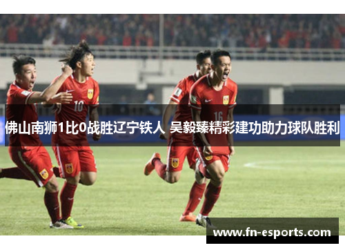 佛山南狮1比0战胜辽宁铁人 吴毅臻精彩建功助力球队胜利